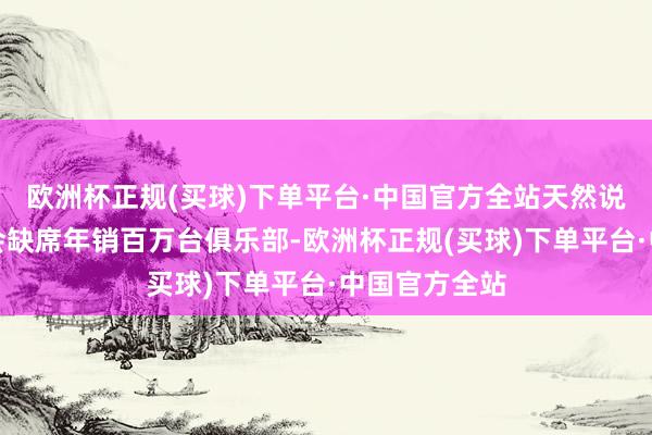 欧洲杯正规(买球)下单平台·中国官方全站天然说长城汽车不会缺席年销百万台俱乐部-欧洲杯正规(买球)下单平台·中国官方全站