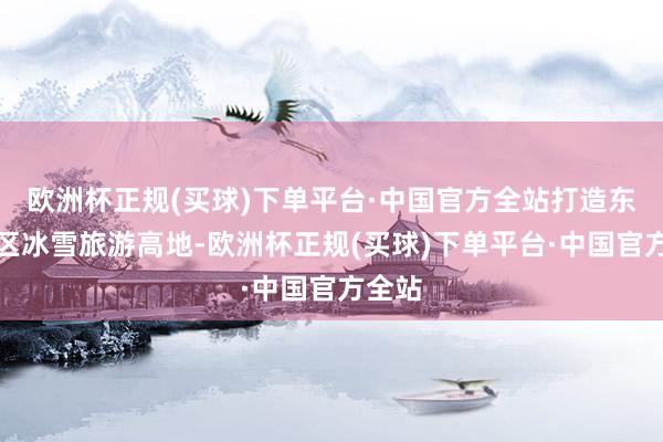 欧洲杯正规(买球)下单平台·中国官方全站打造东北地区冰雪旅游高地-欧洲杯正规(买球)下单平台·中国官方全站