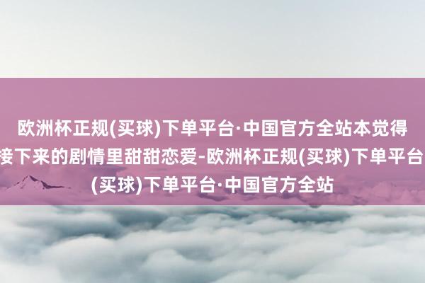 欧洲杯正规(买球)下单平台·中国官方全站本觉得能看到他俩在接下来的剧情里甜甜恋爱-欧洲杯正规(买球)下单平台·中国官方全站