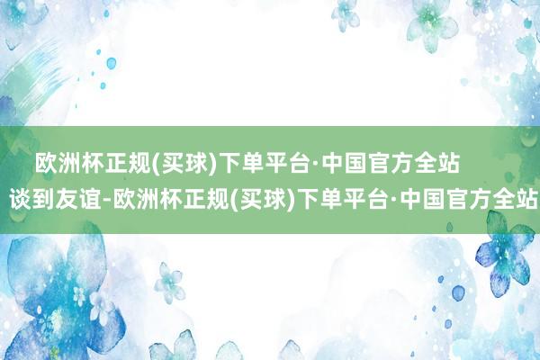 欧洲杯正规(买球)下单平台·中国官方全站        谈到友谊-欧洲杯正规(买球)下单平台·中国官方全站