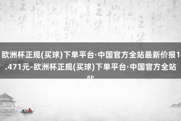 欧洲杯正规(买球)下单平台·中国官方全站最新价报1.471元-欧洲杯正规(买球)下单平台·中国官方全站