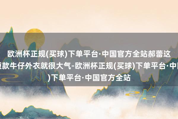 欧洲杯正规(买球)下单平台·中国官方全站郝蕾这款身上的短款牛仔外衣就很大气-欧洲杯正规(买球)下单平台·中国官方全站