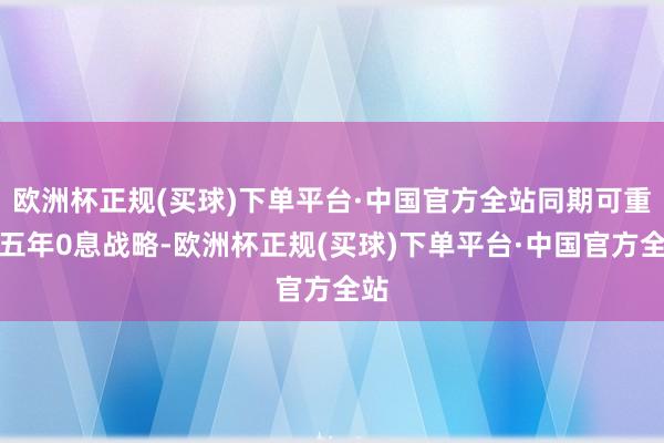 欧洲杯正规(买球)下单平台·中国官方全站同期可重复五年0息战略-欧洲杯正规(买球)下单平台·中国官方全站