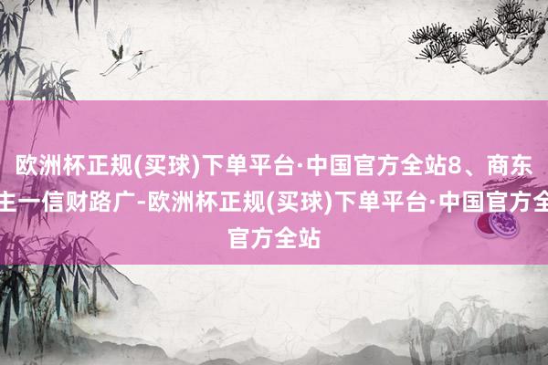 欧洲杯正规(买球)下单平台·中国官方全站8、商东谈主一信财路广-欧洲杯正规(买球)下单平台·中国官方全站