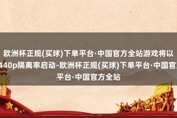 欧洲杯正规(买球)下单平台·中国官方全站游戏将以将以1440p隔离率启动-欧洲杯正规(买球)下单平台·中国官方全站