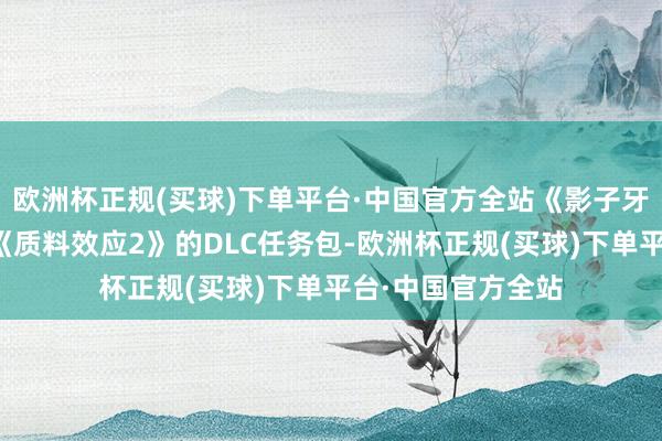 欧洲杯正规(买球)下单平台·中国官方全站《影子牙东谈主之巢》是《质料效应2》的DLC任务包-欧洲杯正规(买球)下单平台·中国官方全站