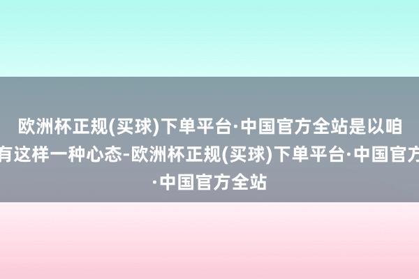 欧洲杯正规(买球)下单平台·中国官方全站是以咱们要有这样一种心态-欧洲杯正规(买球)下单平台·中国官方全站