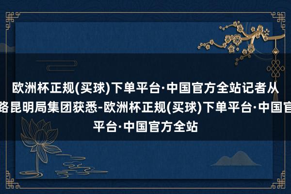 欧洲杯正规(买球)下单平台·中国官方全站记者从中国铁路昆明局集团获悉-欧洲杯正规(买球)下单平台·中国官方全站