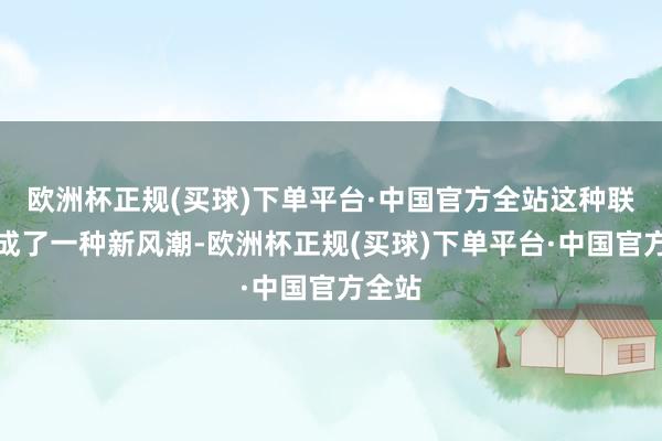 欧洲杯正规(买球)下单平台·中国官方全站这种联动又成了一种新风潮-欧洲杯正规(买球)下单平台·中国官方全站