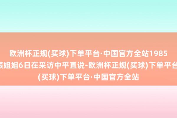 欧洲杯正规(买球)下单平台·中国官方全站1985年降生的徐玄振姐姐6日在采访中平直说-欧洲杯正规(买球)下单平台·中国官方全站