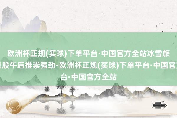 欧洲杯正规(买球)下单平台·中国官方全站冰雪旅游成见股午后推崇强劲-欧洲杯正规(买球)下单平台·中国官方全站