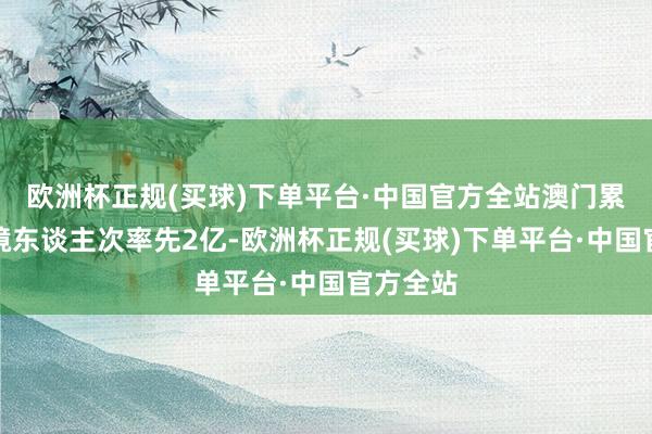 欧洲杯正规(买球)下单平台·中国官方全站澳门累计进出境东谈主次率先2亿-欧洲杯正规(买球)下单平台·中国官方全站