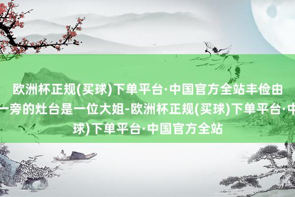 欧洲杯正规(买球)下单平台·中国官方全站丰俭由东谈主！另一旁的灶台是一位大姐-欧洲杯正规(买球)下单平台·中国官方全站