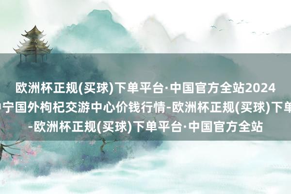 欧洲杯正规(买球)下单平台·中国官方全站2024年12月11日宁夏·中宁国外枸杞交游中心价钱行情-欧洲杯正规(买球)下单平台·中国官方全站