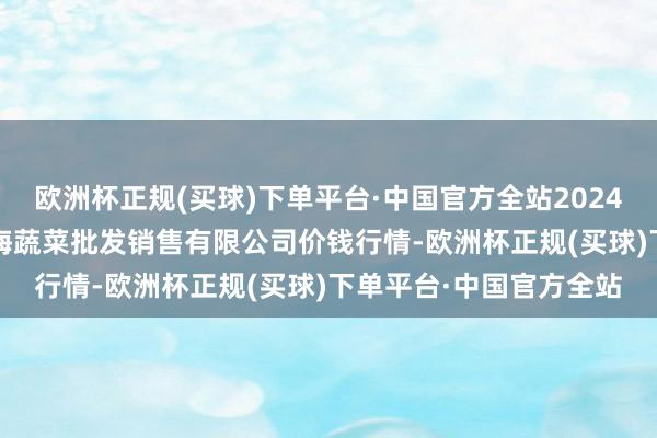 欧洲杯正规(买球)下单平台·中国官方全站2024年12月11日孝义市绿海蔬菜批发销售有限公司价钱行情-欧洲杯正规(买球)下单平台·中国官方全站