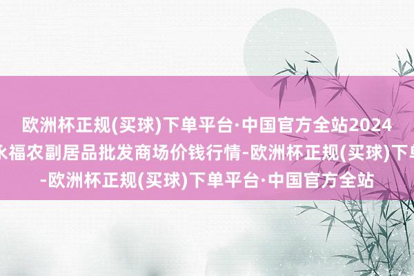 欧洲杯正规(买球)下单平台·中国官方全站2024年12月11日天长市永福农副居品批发商场价钱行情-欧洲杯正规(买球)下单平台·中国官方全站