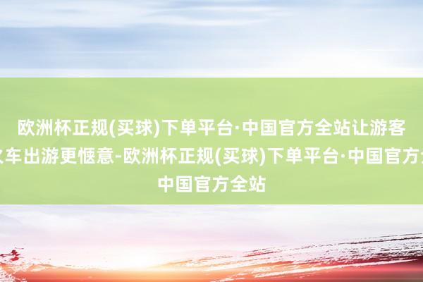 欧洲杯正规(买球)下单平台·中国官方全站让游客乘火车出游更惬意-欧洲杯正规(买球)下单平台·中国官方全站