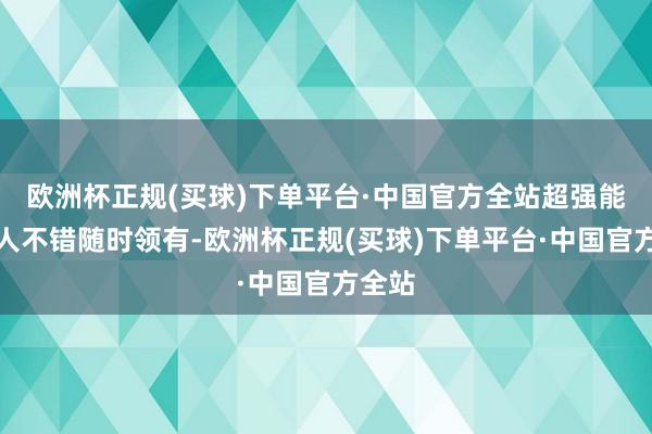 欧洲杯正规(买球)下单平台·中国官方全站超强能源王人不错随时领有-欧洲杯正规(买球)下单平台·中国官方全站