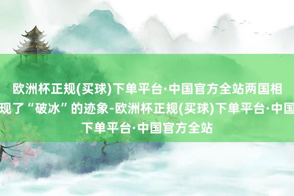 欧洲杯正规(买球)下单平台·中国官方全站两国相关似乎出现了“破冰”的迹象-欧洲杯正规(买球)下单平台·中国官方全站