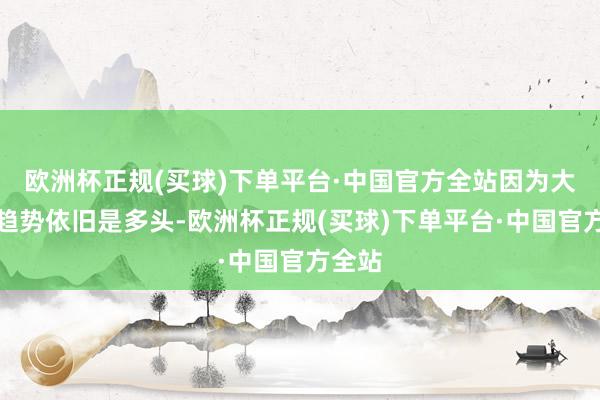 欧洲杯正规(买球)下单平台·中国官方全站因为大级别趋势依旧是多头-欧洲杯正规(买球)下单平台·中国官方全站