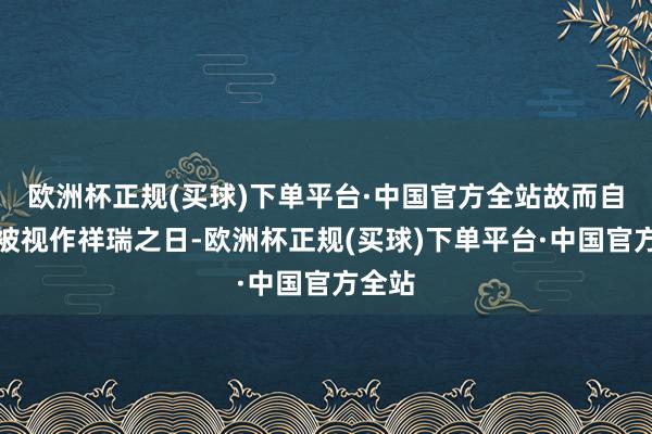 欧洲杯正规(买球)下单平台·中国官方全站故而自古便被视作祥瑞之日-欧洲杯正规(买球)下单平台·中国官方全站