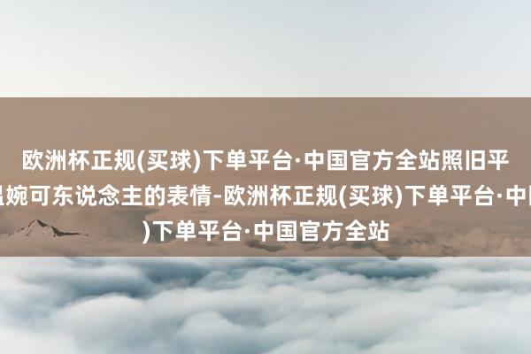 欧洲杯正规(买球)下单平台·中国官方全站照旧平日打扮得温婉可东说念主的表情-欧洲杯正规(买球)下单平台·中国官方全站