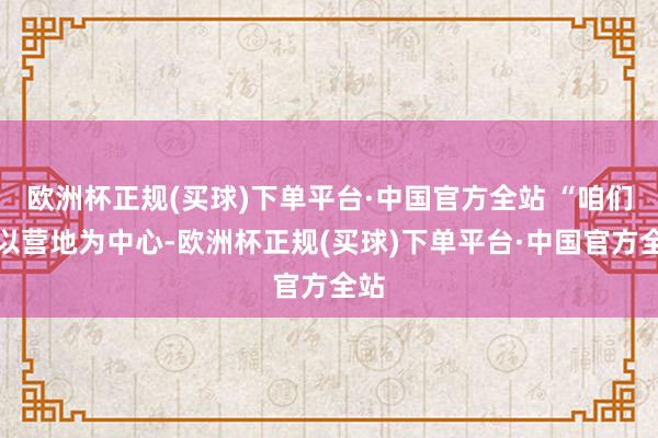 欧洲杯正规(买球)下单平台·中国官方全站 “咱们将以营地为中心-欧洲杯正规(买球)下单平台·中国官方全站