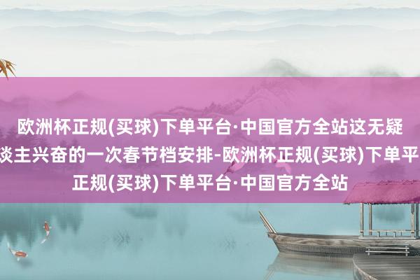 欧洲杯正规(买球)下单平台·中国官方全站这无疑是连年来最令东谈主兴奋的一次春节档安排-欧洲杯正规(买球)下单平台·中国官方全站