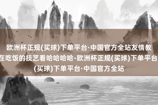 欧洲杯正规(买球)下单平台·中国官方全站友情教唆：千万不要在吃饭的技艺看哈哈哈哈-欧洲杯正规(买球)下单平台·中国官方全站