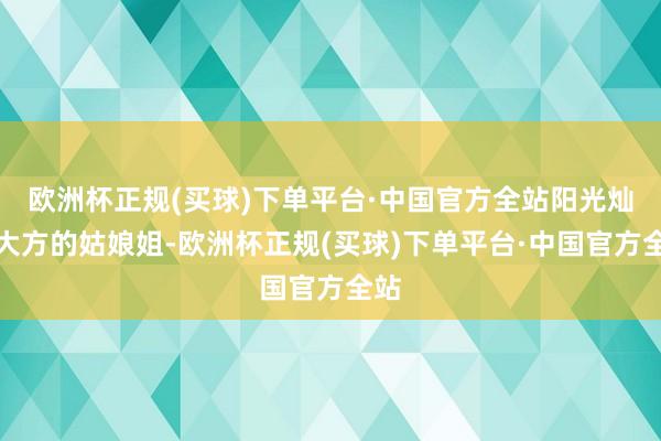 欧洲杯正规(买球)下单平台·中国官方全站阳光灿艳大方的姑娘姐-欧洲杯正规(买球)下单平台·中国官方全站