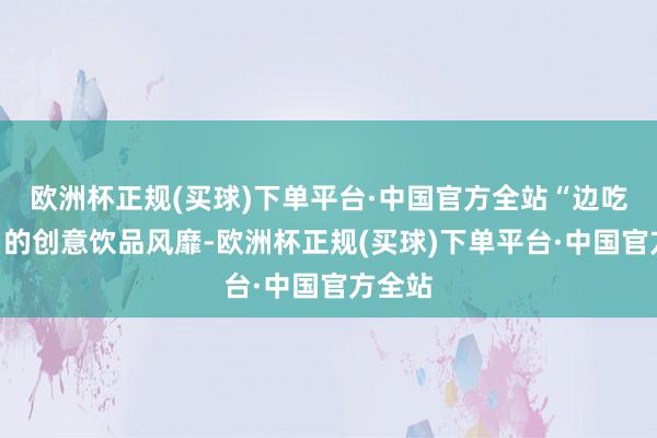 欧洲杯正规(买球)下单平台·中国官方全站“边吃边喝”的创意饮品风靡-欧洲杯正规(买球)下单平台·中国官方全站