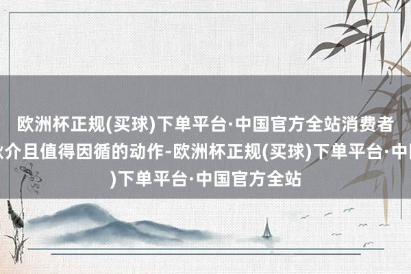 欧洲杯正规(买球)下单平台·中国官方全站消费者维权本是耿介且值得因循的动作-欧洲杯正规(买球)下单平台·中国官方全站