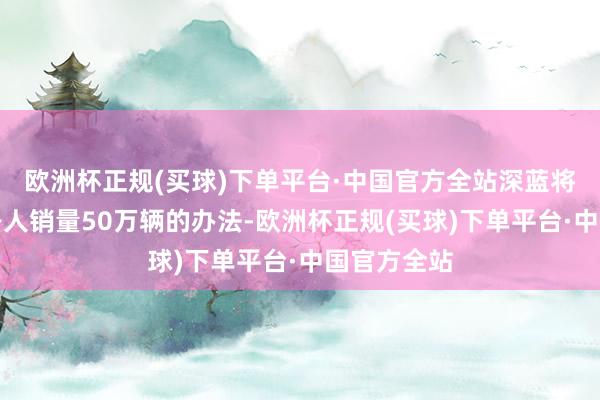 欧洲杯正规(买球)下单平台·中国官方全站深蓝将全力冲刺各人销量50万辆的办法-欧洲杯正规(买球)下单平台·中国官方全站