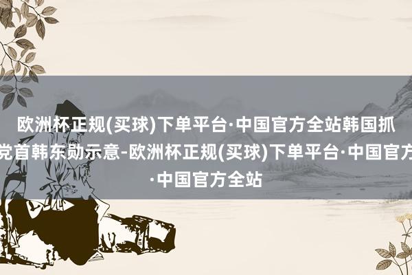 欧洲杯正规(买球)下单平台·中国官方全站韩国抓政党党首韩东勋示意-欧洲杯正规(买球)下单平台·中国官方全站