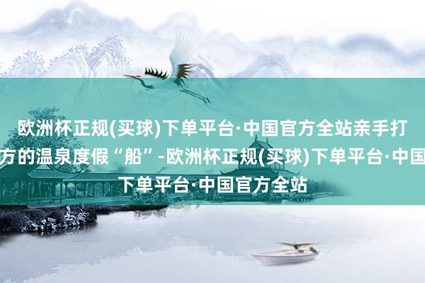 欧洲杯正规(买球)下单平台·中国官方全站亲手打造属于我方的温泉度假“船”-欧洲杯正规(买球)下单平台·中国官方全站