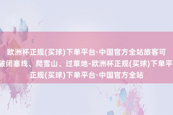 欧洲杯正规(买球)下单平台·中国官方全站旅客可千里浸式体验冲破闭塞线、爬雪山、过草地-欧洲杯正规(买球)下单平台·中国官方全站