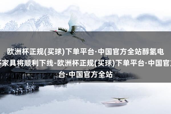 欧洲杯正规(买球)下单平台·中国官方全站醇氢电动金杯家具将顺利下线-欧洲杯正规(买球)下单平台·中国官方全站