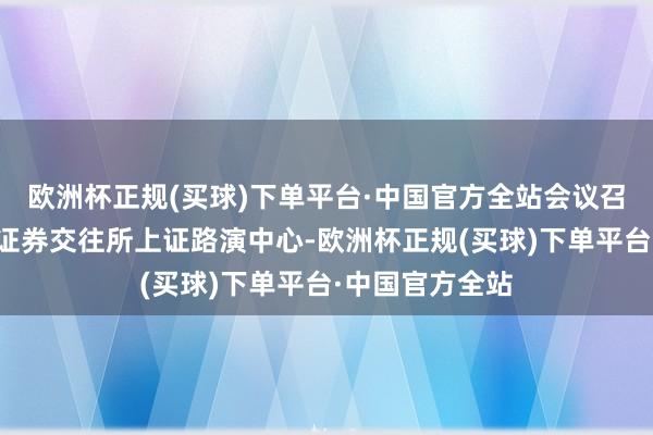 欧洲杯正规(买球)下单平台·中国官方全站会议召开场合为上海证券交往所上证路演中心-欧洲杯正规(买球)下单平台·中国官方全站