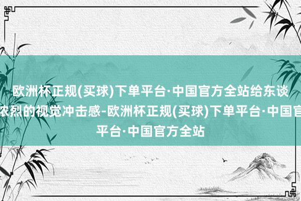 欧洲杯正规(买球)下单平台·中国官方全站给东谈主一种浓烈的视觉冲击感-欧洲杯正规(买球)下单平台·中国官方全站