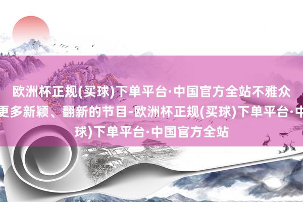 欧洲杯正规(买球)下单平台·中国官方全站不雅众们但愿看到更多新颖、翻新的节目-欧洲杯正规(买球)下单平台·中国官方全站