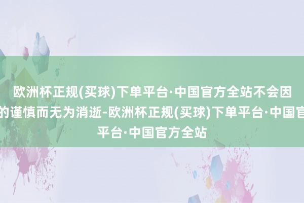 欧洲杯正规(买球)下单平台·中国官方全站不会因为一时的谨慎而无为消逝-欧洲杯正规(买球)下单平台·中国官方全站