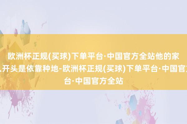 欧洲杯正规(买球)下单平台·中国官方全站他的家里收入开头是依靠种地-欧洲杯正规(买球)下单平台·中国官方全站