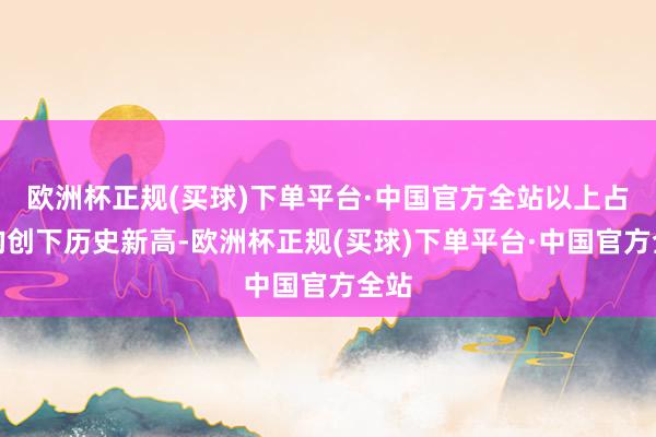 欧洲杯正规(买球)下单平台·中国官方全站以上占比均创下历史新高-欧洲杯正规(买球)下单平台·中国官方全站