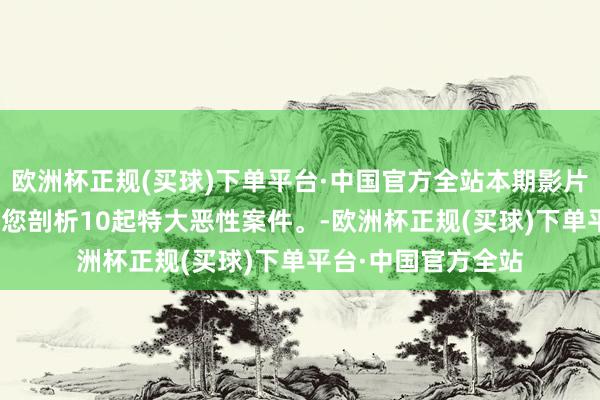 欧洲杯正规(买球)下单平台·中国官方全站本期影片全长253分钟，为您剖析10起特大恶性案件。-欧洲杯正规(买球)下单平台·中国官方全站