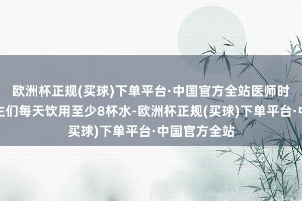 欧洲杯正规(买球)下单平台·中国官方全站医师时时提出东谈主们每天饮用至少8杯水-欧洲杯正规(买球)下单平台·中国官方全站