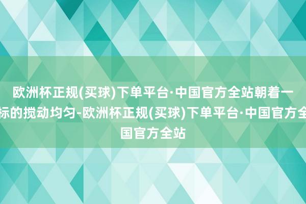 欧洲杯正规(买球)下单平台·中国官方全站朝着一个标的搅动均匀-欧洲杯正规(买球)下单平台·中国官方全站