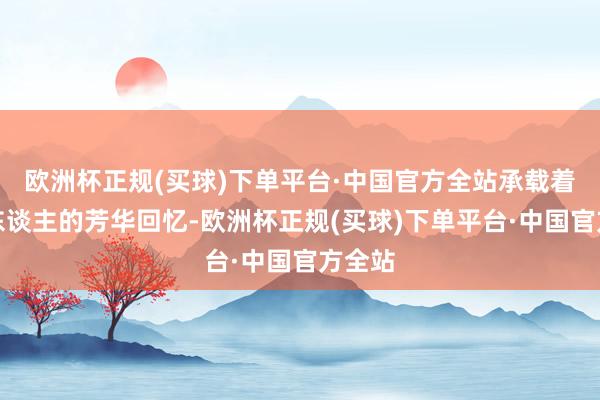 欧洲杯正规(买球)下单平台·中国官方全站承载着多数东谈主的芳华回忆-欧洲杯正规(买球)下单平台·中国官方全站