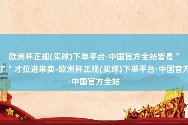 欧洲杯正规(买球)下单平台·中国官方全站皆是＂喂饱了＂才拉进来卖-欧洲杯正规(买球)下单平台·中国官方全站