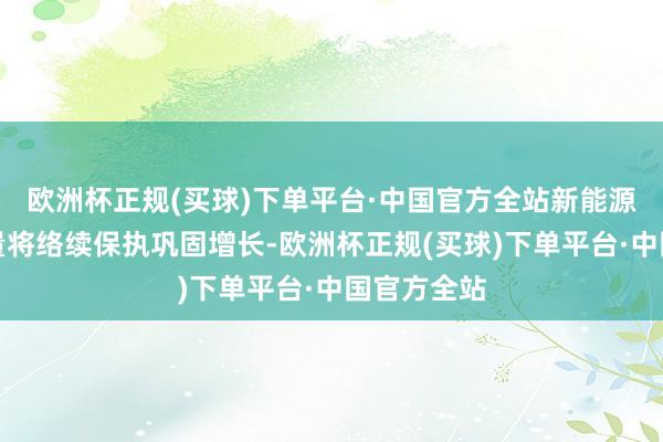 欧洲杯正规(买球)下单平台·中国官方全站新能源汽车产销量将络续保执巩固增长-欧洲杯正规(买球)下单平台·中国官方全站