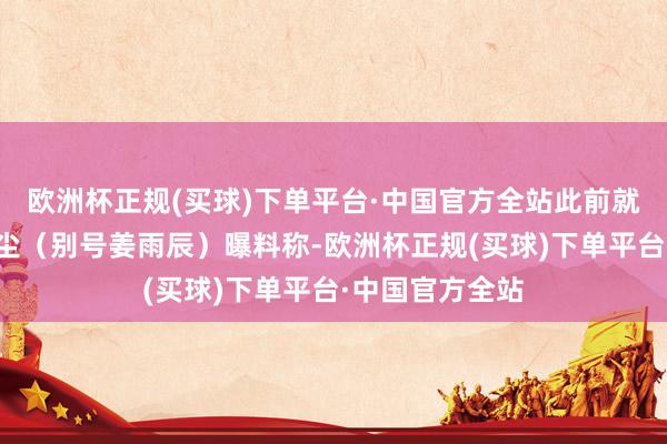 欧洲杯正规(买球)下单平台·中国官方全站此前就有艺东谈主姜尘（别号姜雨辰）曝料称-欧洲杯正规(买球)下单平台·中国官方全站